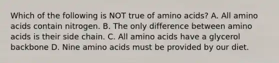 Which of the following is NOT true of amino acids? A. All amino acids contain nitrogen. B. The only difference between amino acids is their side chain. C. All amino acids have a glycerol backbone D. Nine amino acids must be provided by our diet.