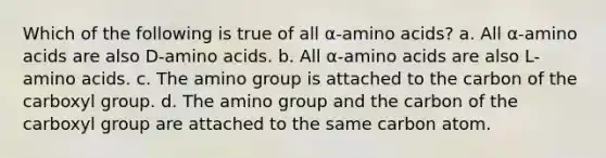 Which of the following is true of all α-<a href='https://www.questionai.com/knowledge/k9gb720LCl-amino-acids' class='anchor-knowledge'>amino acids</a>? a. All α-amino acids are also D-amino acids. b. All α-amino acids are also L-amino acids. c. The amino group is attached to the carbon of the carboxyl group. d. The amino group and the carbon of the carboxyl group are attached to the same carbon atom.