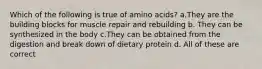 Which of the following is true of amino acids? a.They are the building blocks for muscle repair and rebuilding b. They can be synthesized in the body c.They can be obtained from the digestion and break down of dietary protein d. All of these are correct