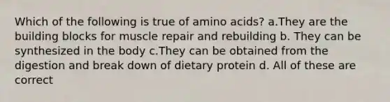 Which of the following is true of amino acids? a.They are the building blocks for muscle repair and rebuilding b. They can be synthesized in the body c.They can be obtained from the digestion and break down of dietary protein d. All of these are correct