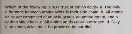 Which of the following is NOT true of amino acids? a. The only difference between amino acids is their side chain. b. All amino acids are composed of an acid group, an amino group, and a carbon side chain. c. All amino acids contain nitrogen. d. Only nine amino acids must be provided by our diet.