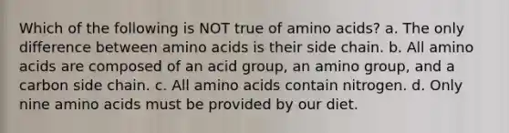 Which of the following is NOT true of amino acids? a. The only difference between amino acids is their side chain. b. All amino acids are composed of an acid group, an amino group, and a carbon side chain. c. All amino acids contain nitrogen. d. Only nine amino acids must be provided by our diet.