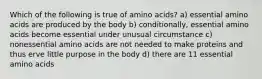 Which of the following is true of amino acids? a) essential amino acids are produced by the body b) conditionally, essential amino acids become essential under unusual circumstance c) nonessential amino acids are not needed to make proteins and thus erve little purpose in the body d) there are 11 essential amino acids