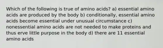 Which of the following is true of amino acids? a) essential amino acids are produced by the body b) conditionally, essential amino acids become essential under unusual circumstance c) nonessential amino acids are not needed to make proteins and thus erve little purpose in the body d) there are 11 essential amino acids