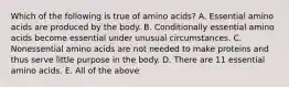 Which of the following is true of amino acids? A. Essential amino acids are produced by the body. B. Conditionally essential amino acids become essential under unusual circumstances. C. Nonessential amino acids are not needed to make proteins and thus serve little purpose in the body. D. There are 11 essential amino acids. E. All of the above