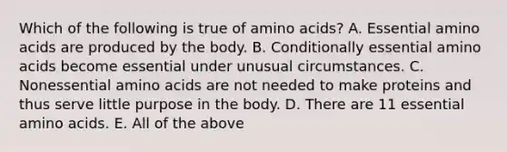 Which of the following is true of amino acids? A. Essential amino acids are produced by the body. B. Conditionally essential amino acids become essential under unusual circumstances. C. Nonessential amino acids are not needed to make proteins and thus serve little purpose in the body. D. There are 11 essential amino acids. E. All of the above