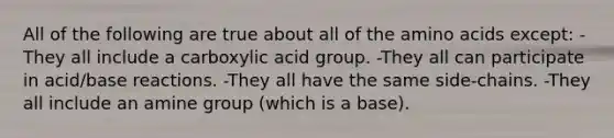 All of the following are true about all of the amino acids except: -They all include a carboxylic acid group. -They all can participate in acid/base reactions. -They all have the same side-chains. -They all include an amine group (which is a base).