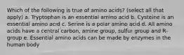 Which of the following is true of amino acids? (select all that apply) a. Tryptophan is an essential amino acid b. Cysteine is an essential amino acid c. Serine is a polar amino acid d. All amino acids have a central carbon, amine group, sulfur group and R-group e. Essential amino acids can be made by enzymes in the human body