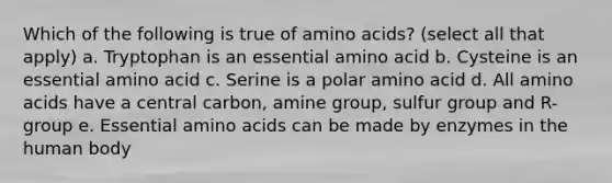 Which of the following is true of amino acids? (select all that apply) a. Tryptophan is an essential amino acid b. Cysteine is an essential amino acid c. Serine is a polar amino acid d. All amino acids have a central carbon, amine group, sulfur group and R-group e. Essential amino acids can be made by enzymes in the human body