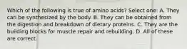 Which of the following is true of amino acids? Select one: A. They can be synthesized by the body. B. They can be obtained from the digestion and breakdown of dietary proteins. C. They are the building blocks for muscle repair and rebuilding. D. All of these are correct.