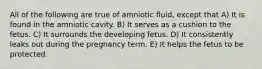 All of the following are true of amniotic fluid, except that A) It is found in the amniotic cavity. B) It serves as a cushion to the fetus. C) It surrounds the developing fetus. D) It consistently leaks out during the pregnancy term. E) It helps the fetus to be protected.