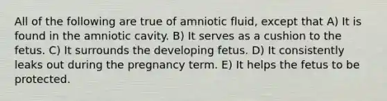 All of the following are true of amniotic fluid, except that A) It is found in the amniotic cavity. B) It serves as a cushion to the fetus. C) It surrounds the developing fetus. D) It consistently leaks out during the pregnancy term. E) It helps the fetus to be protected.