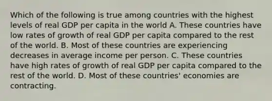 Which of the following is true among countries with the highest levels of real GDP per capita in the world A. These countries have low rates of growth of real GDP per capita compared to the rest of the world. B. Most of these countries are experiencing decreases in average income per person. C. These countries have high rates of growth of real GDP per capita compared to the rest of the world. D. Most of these countries' economies are contracting.