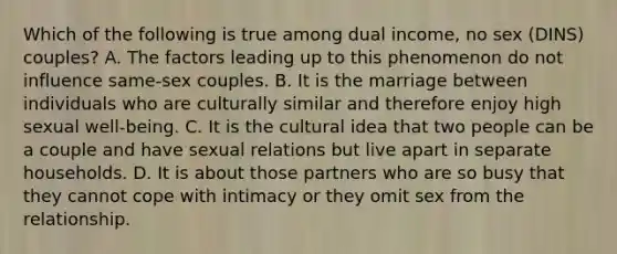 Which of the following is true among dual income, no sex (DINS) couples? A. The factors leading up to this phenomenon do not influence same-sex couples. B. It is the marriage between individuals who are culturally similar and therefore enjoy high sexual well-being. C. It is the cultural idea that two people can be a couple and have sexual relations but live apart in separate households. D. It is about those partners who are so busy that they cannot cope with intimacy or they omit sex from the relationship.