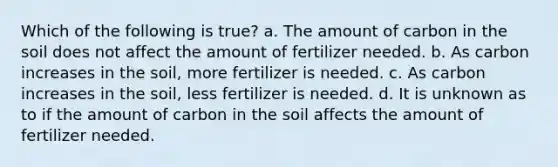 Which of the following is true? a. The amount of carbon in the soil does not affect the amount of fertilizer needed. b. As carbon increases in the soil, more fertilizer is needed. c. As carbon increases in the soil, less fertilizer is needed. d. It is unknown as to if the amount of carbon in the soil affects the amount of fertilizer needed.