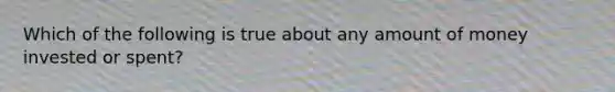 Which of the following is true about any amount of money invested or spent?