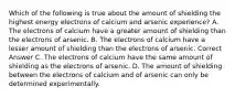 Which of the following is true about the amount of shielding the highest energy electrons of calcium and arsenic experience? A. The electrons of calcium have a greater amount of shielding than the electrons of arsenic. B. The electrons of calcium have a lesser amount of shielding than the electrons of arsenic. Correct Answer C. The electrons of calcium have the same amount of shielding as the electrons of arsenic. D. The amount of shielding between the electrons of calcium and of arsenic can only be determined experimentally.