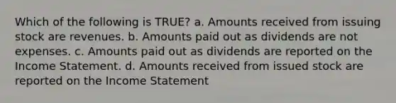 Which of the following is TRUE? a. Amounts received from issuing stock are revenues. b. Amounts paid out as dividends are not expenses. c. Amounts paid out as dividends are reported on the Income Statement. d. Amounts received from issued stock are reported on the Income Statement