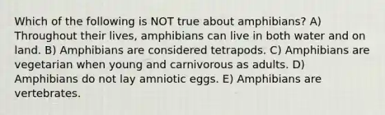 Which of the following is NOT true about amphibians? A) Throughout their lives, amphibians can live in both water and on land. B) Amphibians are considered tetrapods. C) Amphibians are vegetarian when young and carnivorous as adults. D) Amphibians do not lay amniotic eggs. E) Amphibians are vertebrates.