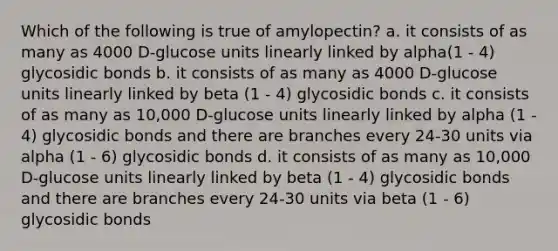 Which of the following is true of amylopectin? a. it consists of as many as 4000 D-glucose units linearly linked by alpha(1 - 4) glycosidic bonds b. it consists of as many as 4000 D-glucose units linearly linked by beta (1 - 4) glycosidic bonds c. it consists of as many as 10,000 D-glucose units linearly linked by alpha (1 - 4) glycosidic bonds and there are branches every 24-30 units via alpha (1 - 6) glycosidic bonds d. it consists of as many as 10,000 D-glucose units linearly linked by beta (1 - 4) glycosidic bonds and there are branches every 24-30 units via beta (1 - 6) glycosidic bonds