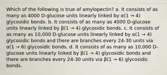 Which of the following is true of amylopectin? a. It consists of as many as 4000 D-glucose units linearly linked by α(1 → 4) glycosidic bonds. b. It consists of as many as 4000 D-glucose units linearly linked by β(1 → 4) glycosidic bonds. c. It consists of as many as 10,000 D-glucose units linearly linked by α(1 → 4) glycosidic bonds and there are branches every 24-30 units via α(1 → 6) glycosidic bonds. d. It consists of as many as 10,000 D-glucose units linearly linked by β(1 → 4) glycosidic bonds and there are branches every 24-30 units via β(1 → 6) glycosidic bonds.