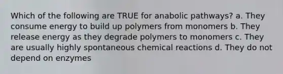 Which of the following are TRUE for anabolic pathways? a. They consume energy to build up polymers from monomers b. They release energy as they degrade polymers to monomers c. They are usually highly spontaneous chemical reactions d. They do not depend on enzymes