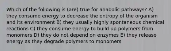 Which of the following is (are) true for anabolic pathways? A) they consume energy to decrease the entropy of the organism and its environment B) they usually highly spontaneous chemical reactions C) they consume energy to build up polymers from monomers D) they do not depend on enzymes E) they release energy as they degrade polymers to monomers