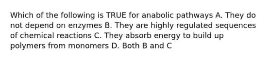 Which of the following is TRUE for anabolic pathways A. They do not depend on enzymes B. They are highly regulated sequences of chemical reactions C. They absorb energy to build up polymers from monomers D. Both B and C