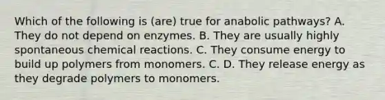 Which of the following is (are) true for anabolic pathways? A. They do not depend on enzymes. B. They are usually highly spontaneous <a href='https://www.questionai.com/knowledge/kc6NTom4Ep-chemical-reactions' class='anchor-knowledge'>chemical reactions</a>. C. They consume energy to build up polymers from monomers. C. D. They release energy as they degrade polymers to monomers.