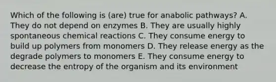 Which of the following is (are) true for anabolic pathways? A. They do not depend on enzymes B. They are usually highly spontaneous chemical reactions C. They consume energy to build up polymers from monomers D. They release energy as the degrade polymers to monomers E. They consume energy to decrease the entropy of the organism and its environment