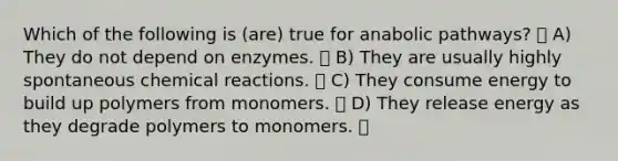 Which of the following is (are) true for anabolic pathways? A) They do not depend on enzymes. B) They are usually highly spontaneous <a href='https://www.questionai.com/knowledge/kc6NTom4Ep-chemical-reactions' class='anchor-knowledge'>chemical reactions</a>. C) They consume energy to build up polymers from monomers. D) They release energy as they degrade polymers to monomers.