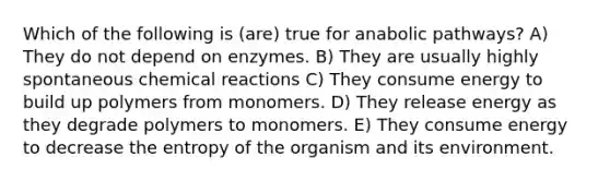 Which of the following is (are) true for anabolic pathways? A) They do not depend on enzymes. B) They are usually highly spontaneous chemical reactions C) They consume energy to build up polymers from monomers. D) They release energy as they degrade polymers to monomers. E) They consume energy to decrease the entropy of the organism and its environment.