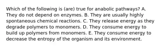 Which of the following is (are) true for anabolic pathways? A. They do not depend on enzymes. B. They are usually highly spontaneous chemical reactions. C. They release energy as they degrade polymers to monomers. D. They consume energy to build up polymers from monomers. E. They consume energy to decrease the entropy of the organism and its environment.