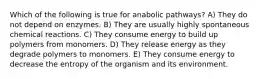 Which of the following is true for anabolic pathways? A) They do not depend on enzymes. B) They are usually highly spontaneous chemical reactions. C) They consume energy to build up polymers from monomers. D) They release energy as they degrade polymers to monomers. E) They consume energy to decrease the entropy of the organism and its environment.