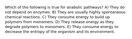 Which of the following is true for anabolic pathways? A) They do not depend on enzymes. B) They are usually highly spontaneous chemical reactions. C) They consume energy to build up polymers from monomers. D) They release energy as they degrade polymers to monomers. E) They consume energy to decrease the entropy of the organism and its environment.