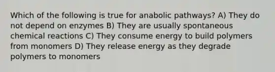 Which of the following is true for anabolic pathways? A) They do not depend on enzymes B) They are usually spontaneous chemical reactions C) They consume energy to build polymers from monomers D) They release energy as they degrade polymers to monomers