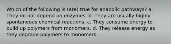 Which of the following is (are) true for anabolic pathways? a. They do not depend on enzymes. b. They are usually highly spontaneous chemical reactions. c. They consume energy to build up polymers from monomers. d. They release energy as they degrade polymers to monomers.