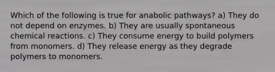 Which of the following is true for anabolic pathways? a) They do not depend on enzymes. b) They are usually spontaneous chemical reactions. c) They consume energy to build polymers from monomers. d) They release energy as they degrade polymers to monomers.