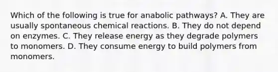 Which of the following is true for anabolic pathways? A. They are usually spontaneous <a href='https://www.questionai.com/knowledge/kc6NTom4Ep-chemical-reactions' class='anchor-knowledge'>chemical reactions</a>. B. They do not depend on enzymes. C. They release energy as they degrade polymers to monomers. D. They consume energy to build polymers from monomers.