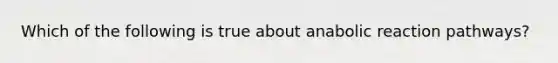 Which of the following is true about anabolic reaction pathways?