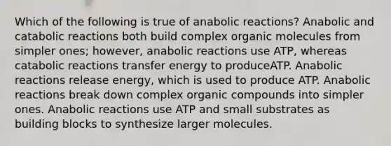 Which of the following is true of anabolic reactions? Anabolic and catabolic reactions both build complex organic molecules from simpler ones; however, anabolic reactions use ATP, whereas catabolic reactions transfer energy to produceATP. Anabolic reactions release energy, which is used to produce ATP. Anabolic reactions break down complex organic compounds into simpler ones. Anabolic reactions use ATP and small substrates as building blocks to synthesize larger molecules.