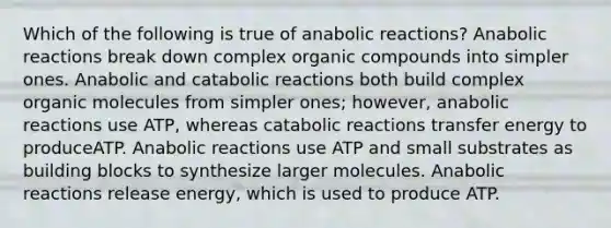 Which of the following is true of anabolic reactions? Anabolic reactions break down complex <a href='https://www.questionai.com/knowledge/kSg4ucUAKW-organic-compounds' class='anchor-knowledge'>organic compounds</a> into simpler ones. Anabolic and catabolic reactions both build complex <a href='https://www.questionai.com/knowledge/kjUwUacPFG-organic-molecules' class='anchor-knowledge'>organic molecules</a> from simpler ones; however, anabolic reactions use ATP, whereas catabolic reactions transfer energy to produceATP. Anabolic reactions use ATP and small substrates as building blocks to synthesize larger molecules. Anabolic reactions release energy, which is used to produce ATP.