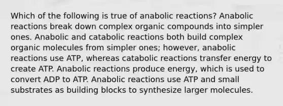 Which of the following is true of anabolic reactions? Anabolic reactions break down complex organic compounds into simpler ones. Anabolic and catabolic reactions both build complex organic molecules from simpler ones; however, anabolic reactions use ATP, whereas catabolic reactions transfer energy to create ATP. Anabolic reactions produce energy, which is used to convert ADP to ATP. Anabolic reactions use ATP and small substrates as building blocks to synthesize larger molecules.