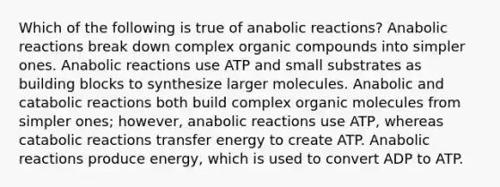 Which of the following is true of anabolic reactions? Anabolic reactions break down complex organic compounds into simpler ones. Anabolic reactions use ATP and small substrates as building blocks to synthesize larger molecules. Anabolic and catabolic reactions both build complex organic molecules from simpler ones; however, anabolic reactions use ATP, whereas catabolic reactions transfer energy to create ATP. Anabolic reactions produce energy, which is used to convert ADP to ATP.