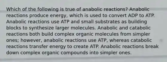 Which of the following is true of anabolic reactions? Anabolic reactions produce energy, which is used to convert ADP to ATP. Anabolic reactions use ATP and small substrates as building blocks to synthesize larger molecules. Anabolic and catabolic reactions both build complex organic molecules from simpler ones; however, anabolic reactions use ATP, whereas catabolic reactions transfer energy to create ATP. Anabolic reactions break down complex organic compounds into simpler ones.