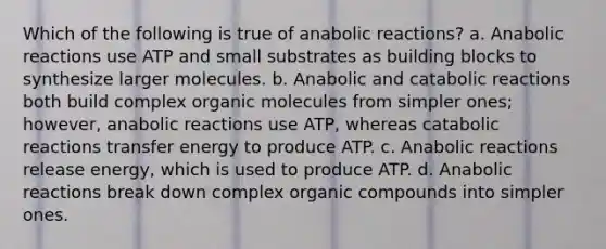 Which of the following is true of anabolic reactions? a. Anabolic reactions use ATP and small substrates as building blocks to synthesize larger molecules. b. Anabolic and catabolic reactions both build complex organic molecules from simpler ones; however, anabolic reactions use ATP, whereas catabolic reactions transfer energy to produce ATP. c. Anabolic reactions release energy, which is used to produce ATP. d. Anabolic reactions break down complex organic compounds into simpler ones.