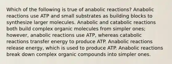 Which of the following is true of anabolic reactions? Anabolic reactions use ATP and small substrates as building blocks to synthesize larger molecules. Anabolic and catabolic reactions both build complex organic molecules from simpler ones; however, anabolic reactions use ATP, whereas catabolic reactions transfer energy to produce ATP. Anabolic reactions release energy, which is used to produce ATP. Anabolic reactions break down complex organic compounds into simpler ones.