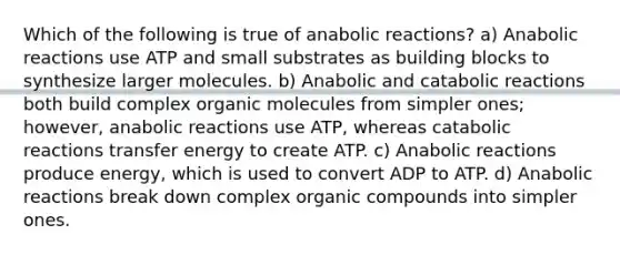 Which of the following is true of anabolic reactions? a) Anabolic reactions use ATP and small substrates as building blocks to synthesize larger molecules. b) Anabolic and catabolic reactions both build complex organic molecules from simpler ones; however, anabolic reactions use ATP, whereas catabolic reactions transfer energy to create ATP. c) Anabolic reactions produce energy, which is used to convert ADP to ATP. d) Anabolic reactions break down complex organic compounds into simpler ones.