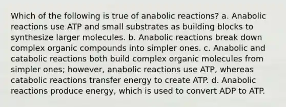 Which of the following is true of anabolic reactions? a. Anabolic reactions use ATP and small substrates as building blocks to synthesize larger molecules. b. Anabolic reactions break down complex organic compounds into simpler ones. c. Anabolic and catabolic reactions both build complex organic molecules from simpler ones; however, anabolic reactions use ATP, whereas catabolic reactions transfer energy to create ATP. d. Anabolic reactions produce energy, which is used to convert ADP to ATP.