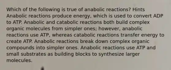 Which of the following is true of anabolic reactions? Hints Anabolic reactions produce energy, which is used to convert ADP to ATP. Anabolic and catabolic reactions both build complex organic molecules from simpler ones; however, anabolic reactions use ATP, whereas catabolic reactions transfer energy to create ATP. Anabolic reactions break down complex organic compounds into simpler ones. Anabolic reactions use ATP and small substrates as building blocks to synthesize larger molecules.